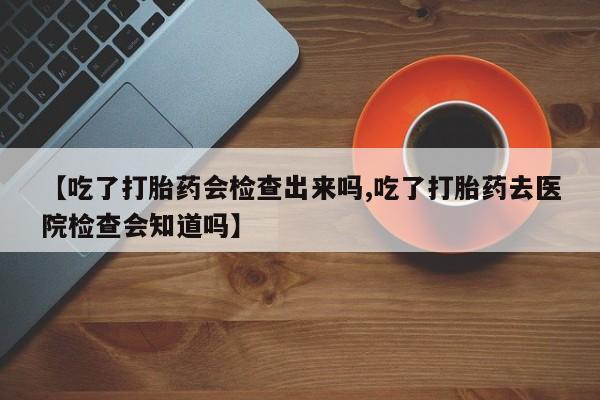 堕胎药药店购买微信联系方式【吃了打胎药会检查出来吗,吃了打胎药去医院检查会知道吗】