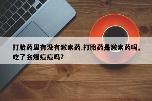 堕胎药药店购买微信联系方式打胎药里有没有激素药.打胎药是激素药吗,吃了会爆痘痘吗？