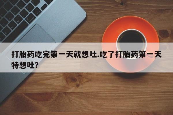 堕胎药药店购买微信联系方式打胎药吃完第一天就想吐.吃了打胎药第一天特想吐？