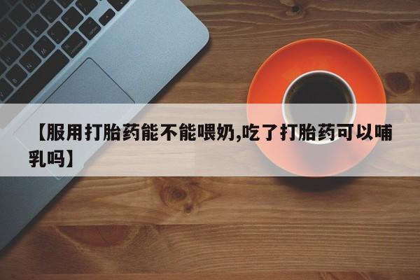 堕胎药药店购买微信联系方式【服用打胎药能不能喂奶,吃了打胎药可以哺乳吗】