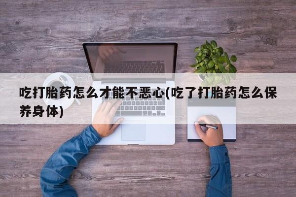 堕胎药药店购买微信联系方式吃打胎药怎么才能不恶心(吃了打胎药怎么保养身体)