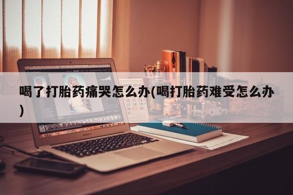 堕胎药药店购买微信联系方式喝了打胎药痛哭怎么办(喝打胎药难受怎么办)