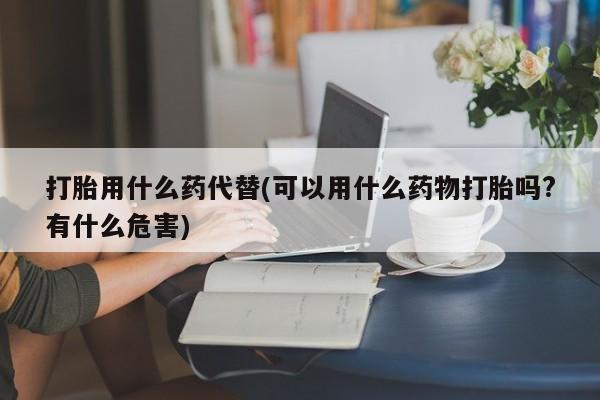 堕胎药药店购买微信联系方式打胎用什么药代替(可以用什么药物打胎吗?有什么危害)