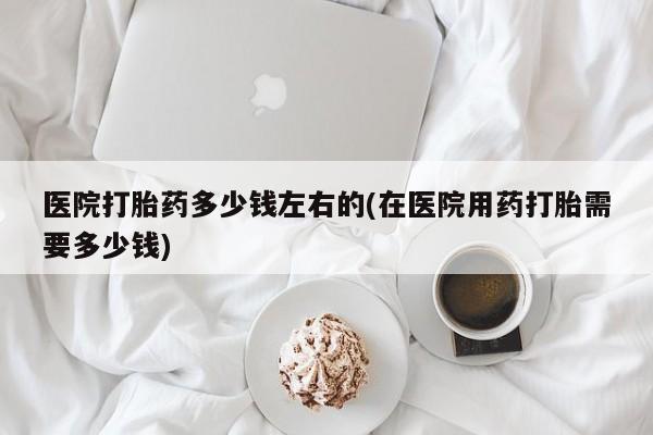 堕胎药药店购买微信联系方式医院打胎药多少钱左右的(在医院用药打胎需要多少钱)