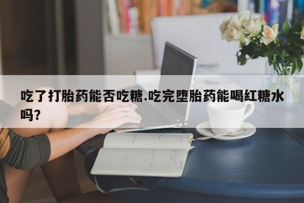堕胎药药店购买微信联系方式吃了打胎药能否吃糖.吃完堕胎药能喝红糖水吗？