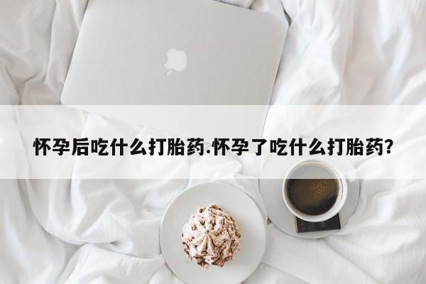 堕胎药药店购买微信联系方式怀孕后吃什么打胎药.怀孕了吃什么打胎药？