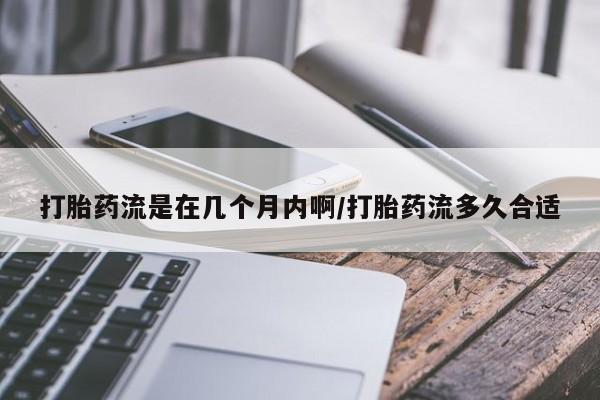 堕胎药药店购买微信联系方式打胎药流是在几个月内啊/打胎药流多久合适