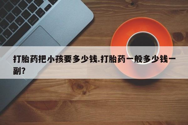堕胎药药店购买微信联系方式打胎药把小孩要多少钱.打胎药一般多少钱一副？