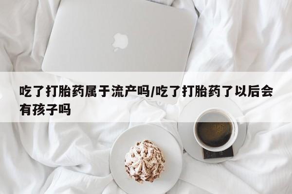 堕胎药药店购买微信联系方式吃了打胎药属于流产吗/吃了打胎药了以后会有孩子吗