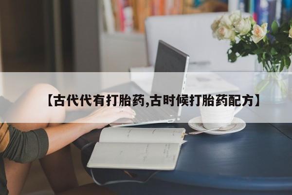 堕胎药药店购买微信联系方式【古代代有打胎药,古时候打胎药配方】