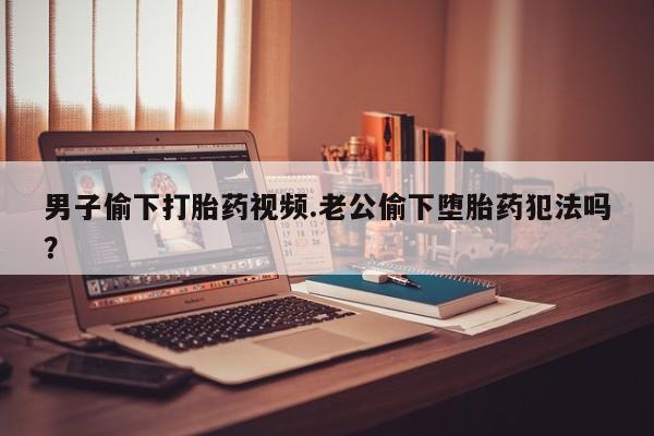 堕胎药药店购买微信联系方式男子偷下打胎药视频.老公偷下堕胎药犯法吗？