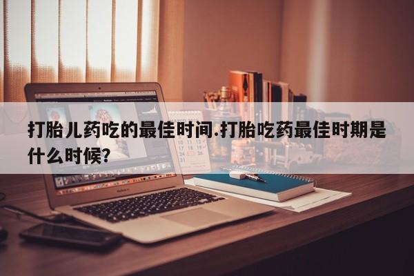 堕胎药药店购买微信联系方式打胎儿药吃的最佳时间.打胎吃药最佳时期是什么时候？