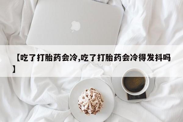 堕胎药药店购买微信联系方式【吃了打胎药会冷,吃了打胎药会冷得发抖吗】