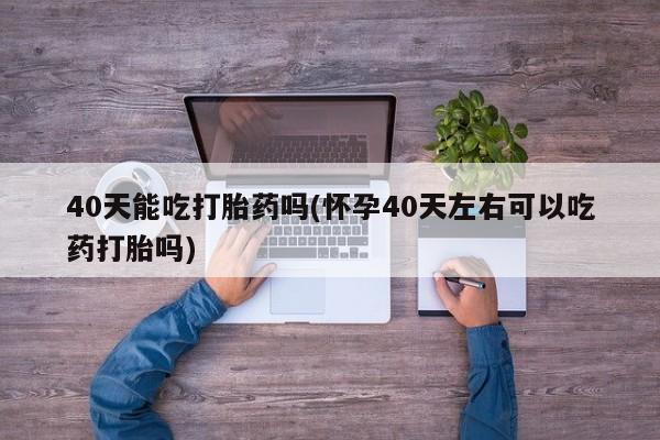 堕胎药药店购买微信联系方式40天能吃打胎药吗(怀孕40天左右可以吃药打胎吗)
