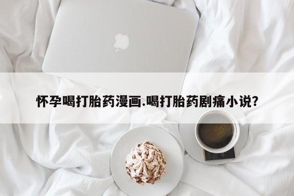 堕胎药药店购买微信联系方式怀孕喝打胎药漫画.喝打胎药剧痛小说？
