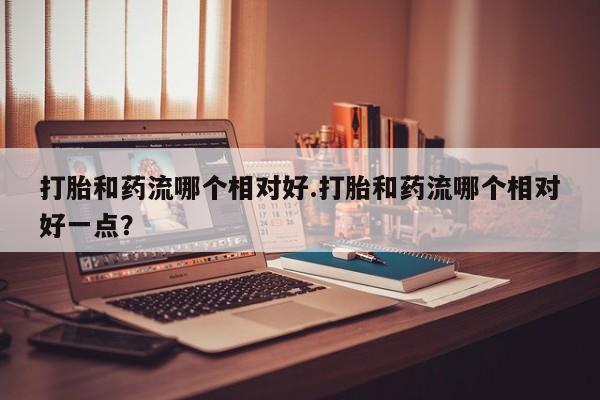 堕胎药药店购买微信联系方式打胎和药流哪个相对好.打胎和药流哪个相对好一点？