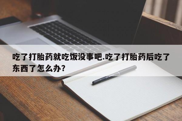堕胎药药店购买微信联系方式吃了打胎药就吃饭没事吧.吃了打胎药后吃了东西了怎么办？