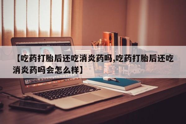 堕胎药药店购买微信联系方式【吃药打胎后还吃消炎药吗,吃药打胎后还吃消炎药吗会怎么样】