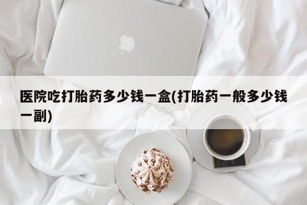 堕胎药药店购买微信联系方式医院吃打胎药多少钱一盒(打胎药一般多少钱一副)