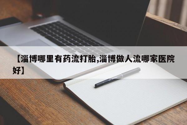 堕胎药药店购买微信联系方式【淄博哪里有药流打胎,淄博做人流哪家医院好】