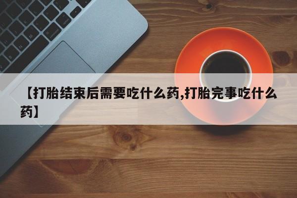 堕胎药药店购买微信联系方式【打胎结束后需要吃什么药,打胎完事吃什么药】