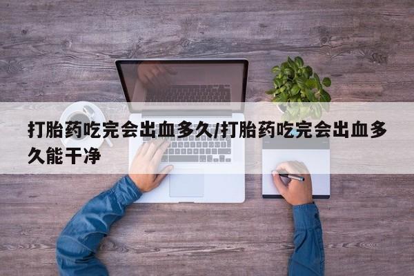 堕胎药药店购买微信联系方式打胎药吃完会出血多久/打胎药吃完会出血多久能干净