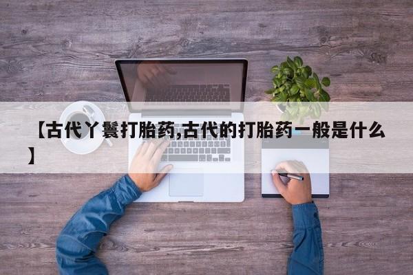 堕胎药药店购买微信联系方式【古代丫鬟打胎药,古代的打胎药一般是什么】