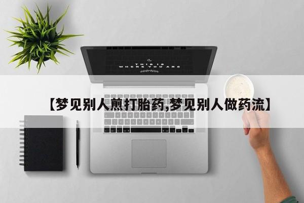 堕胎药药店购买微信联系方式【梦见别人煎打胎药,梦见别人做药流】