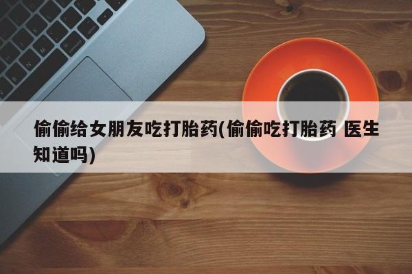 堕胎药药店购买微信联系方式偷偷给女朋友吃打胎药(偷偷吃打胎药 医生知道吗)