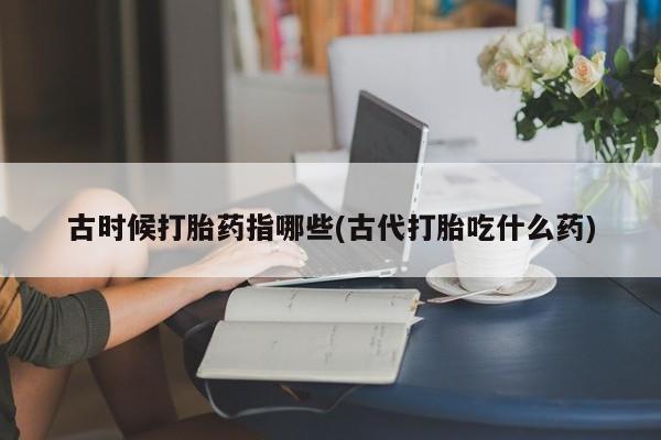 堕胎药药店购买微信联系方式古时候打胎药指哪些(古代打胎吃什么药)