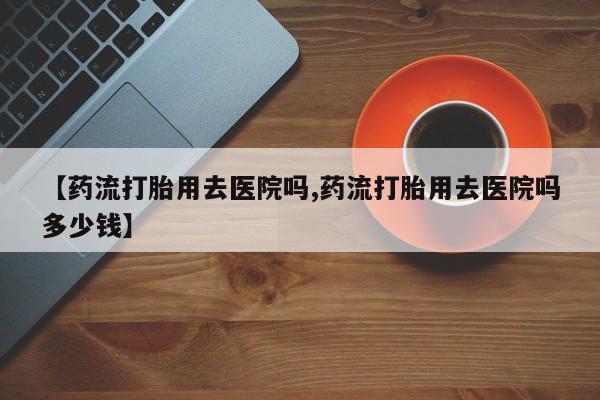 堕胎药药店购买微信联系方式【药流打胎用去医院吗,药流打胎用去医院吗多少钱】