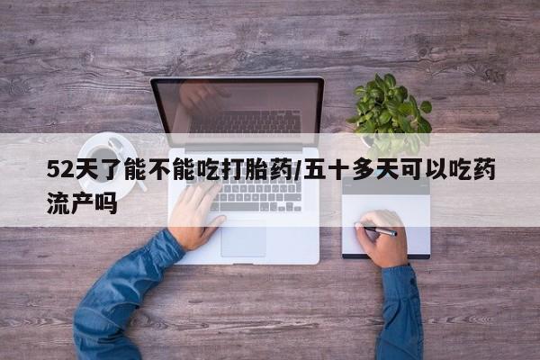 堕胎药药店购买微信联系方式52天了能不能吃打胎药/五十多天可以吃药流产吗