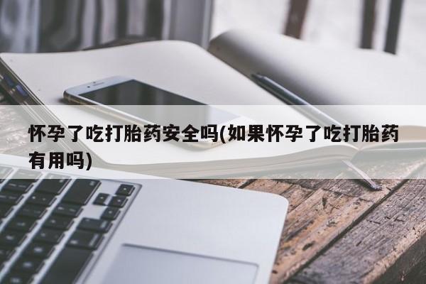 堕胎药药店购买微信联系方式怀孕了吃打胎药安全吗(如果怀孕了吃打胎药有用吗)