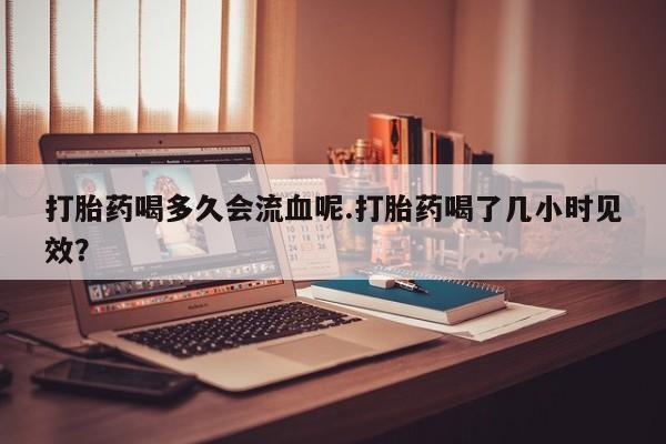 堕胎药药店购买微信联系方式打胎药喝多久会流血呢.打胎药喝了几小时见效？