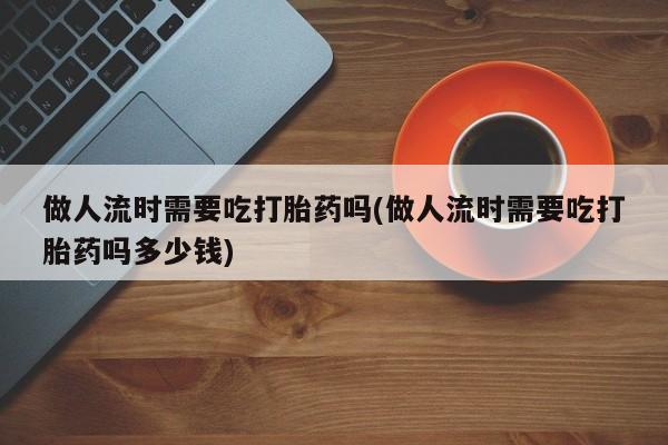 堕胎药药店购买微信联系方式做人流时需要吃打胎药吗(做人流时需要吃打胎药吗多少钱)