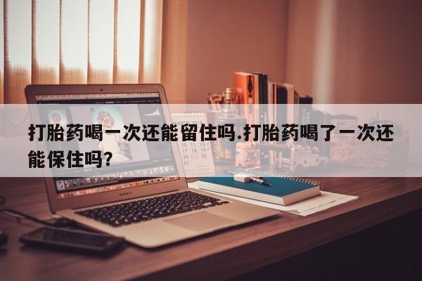 堕胎药药店购买微信联系方式打胎药喝一次还能留住吗.打胎药喝了一次还能保住吗？