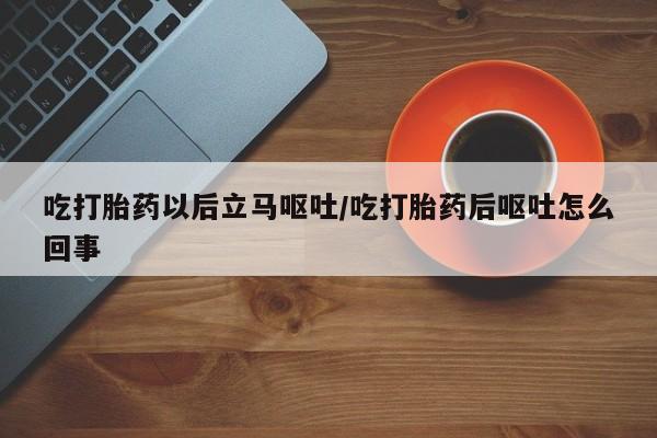 堕胎药药店购买微信联系方式吃打胎药以后立马呕吐/吃打胎药后呕吐怎么回事