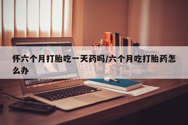 堕胎药药店购买微信联系方式怀六个月打胎吃一天药吗/六个月吃打胎药怎么办