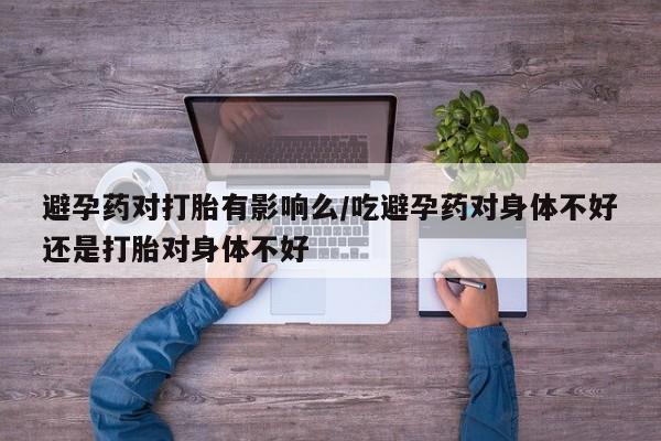 堕胎药药店购买微信联系方式避孕药对打胎有影响么/吃避孕药对身体不好还是打胎对身体不好