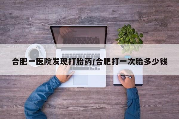 堕胎药药店购买微信联系方式合肥一医院发现打胎药/合肥打一次胎多少钱