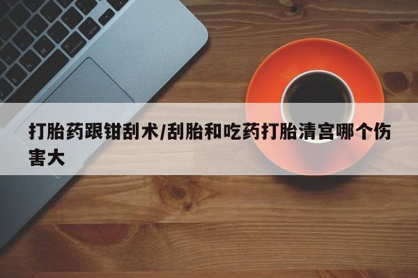 堕胎药药店购买微信联系方式打胎药跟钳刮术/刮胎和吃药打胎清宫哪个伤害大