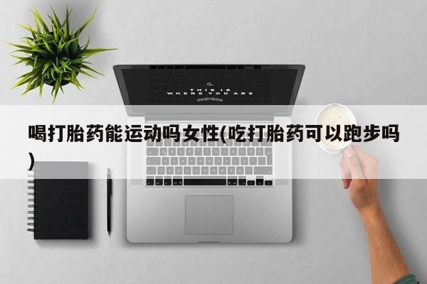 堕胎药药店购买微信联系方式喝打胎药能运动吗女性(吃打胎药可以跑步吗)