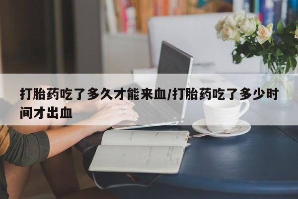 堕胎药药店购买微信联系方式打胎药吃了多久才能来血/打胎药吃了多少时间才出血