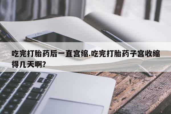 堕胎药药店购买微信联系方式吃完打胎药后一直宫缩.吃完打胎药子宫收缩得几天啊？