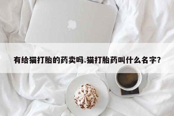 堕胎药药店购买微信联系方式有给猫打胎的药卖吗.猫打胎药叫什么名字？