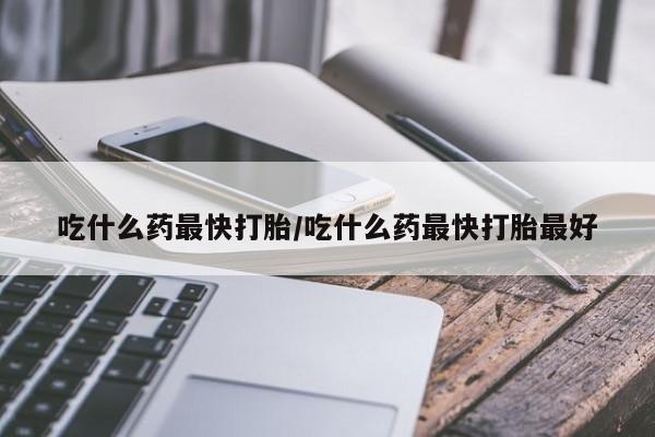 堕胎药药店购买微信联系方式吃什么药最快打胎/吃什么药最快打胎最好