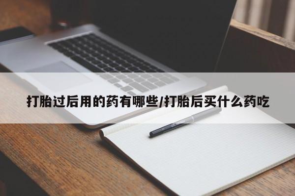 堕胎药药店购买微信联系方式打胎过后用的药有哪些/打胎后买什么药吃