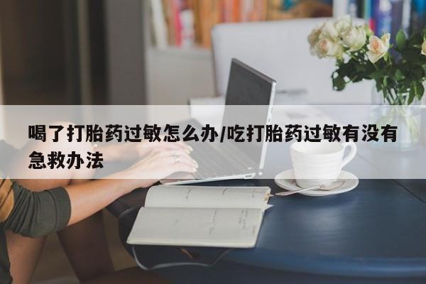 堕胎药药店购买微信联系方式喝了打胎药过敏怎么办/吃打胎药过敏有没有急救办法