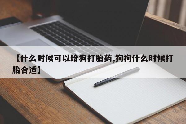 堕胎药药店购买微信联系方式【什么时候可以给狗打胎药,狗狗什么时候打胎合适】