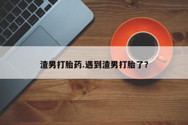堕胎药药店购买微信联系方式渣男打胎药.遇到渣男打胎了?